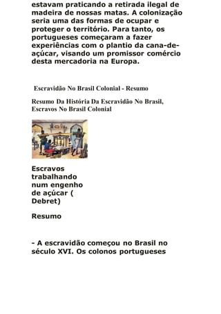 estavam praticando a retirada ilegal de
madeira de nossas matas. A colonização
seria uma das formas de ocupar e
proteger o território. Para tanto, os
portugueses começaram a fazer
experiências com o plantio da cana-de-
açúcar, visando um promissor comércio
desta mercadoria na Europa.
Escravidão No Brasil Colonial - Resumo
Resumo Da História Da Escravidão No Brasil,
Escravos No Brasil Colonial
Escravos
trabalhando
num engenho
de açúcar (
Debret)
Resumo
- A escravidão começou no Brasil no
século XVI. Os colonos portugueses
 