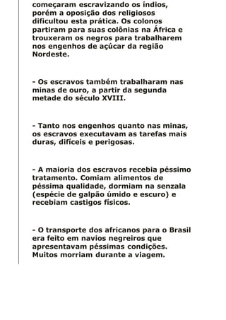 começaram escravizando os índios,
porém a oposição dos religiosos
dificultou esta prática. Os colonos
partiram para suas colônias na África e
trouxeram os negros para trabalharem
nos engenhos de açúcar da região
Nordeste.
- Os escravos também trabalharam nas
minas de ouro, a partir da segunda
metade do século XVIII.
- Tanto nos engenhos quanto nas minas,
os escravos executavam as tarefas mais
duras, difíceis e perigosas.
- A maioria dos escravos recebia péssimo
tratamento. Comiam alimentos de
péssima qualidade, dormiam na senzala
(espécie de galpão úmido e escuro) e
recebiam castigos físicos.
- O transporte dos africanos para o Brasil
era feito em navios negreiros que
apresentavam péssimas condições.
Muitos morriam durante a viagem.
 