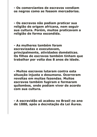 - Os comerciantes de escravos vendiam
os negros como se fossem mercadorias.
- Os escravos não podiam praticar sua
religião de origem africana, nem seguir
sua cultura. Porém, muitos praticavam a
religião de forma escondida.
- As mulheres também foram
escravizadas e executavam,
principalmente, atividades domésticas.
Os filhos de escravos também tinham que
trabalhar por volta dos 8 anos de idade.
- Muitos escravos lutaram contra esta
situação injusta e desumana. Ocorreram
revoltas em muitas fazendas. Muitos
escravos também fugiram e formaram
quilombos, onde podiam viver de acordo
com sua cultura.
- A escravidão só acabou no Brasil no ano
de 1888, após a decretação da Lei Áurea.
 