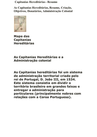Capitanias Hereditárias - Resumo
As Capitanias Hereditárias, Resumo, Criação,
Objetivos, Donatários, Administração Colonial
Mapa das
Capitanias
Hereditárias
As Capitanias Hereditárias e a
Administração colonial
As Capitanias hereditárias foi um sistema
de administração territorial criado pelo
rei de Portugal, D. João III, em 1534.
Este sistema consistia em dividir o
território brasileiro em grandes faixas e
entregar a administração para
particulares (principalmente nobres com
relações com a Coroa Portuguesa).
 