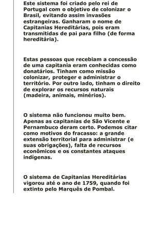 Este sistema foi criado pelo rei de
Portugal com o objetivo de colonizar o
Brasil, evitando assim invasões
estrangeiras. Ganharam o nome de
Capitanias Hereditárias, pois eram
transmitidas de pai para filho (de forma
hereditária).
Estas pessoas que recebiam a concessão
de uma capitania eram conhecidas como
donatários. Tinham como missão
colonizar, proteger e administrar o
território. Por outro lado, tinham o direito
de explorar os recursos naturais
(madeira, animais, minérios).
O sistema não funcionou muito bem.
Apenas as capitanias de São Vicente e
Pernambuco deram certo. Podemos citar
como motivos do fracasso: a grande
extensão territorial para administrar (e
suas obrigações), falta de recursos
econômicos e os constantes ataques
indígenas.
O sistema de Capitanias Hereditárias
vigorou até o ano de 1759, quando foi
extinto pelo Marquês de Pombal.
 