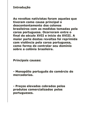 Introdução
As revoltas nativistas foram aquelas que
tiveram como causa principal o
descontentamento dos colonos
brasileiros com as medidas tomadas pela
coroa portuguesa. Ocorreram entre o
final do século XVII e início do XVIII. A
maior parte destas revoltas foi reprimida
com violência pela coroa portuguesa,
como forma de controlar seu domínio
sobre a colônia brasileira.
Principais causas:
- Monopólio português do comércio de
mercadorias.
- Preços elevados cobrados pelos
produtos comercializados pelos
portugueses.
 