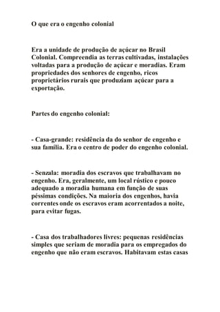 O que era o engenho colonial
Era a unidade de produção de açúcar no Brasil
Colonial. Compreendia as terras cultivadas, instalações
voltadas para a produção de açúcar e moradias. Eram
propriedades dos senhores de engenho, ricos
proprietários rurais que produziam açúcar para a
exportação.
Partes do engenho colonial:
- Casa-grande: residência da do senhor de engenho e
sua família. Era o centro de poder do engenho colonial.
- Senzala: moradia dos escravos que trabalhavam no
engenho. Era, geralmente, um local rústico e pouco
adequado a moradia humana em função de suas
péssimas condições. Na maioria dos engenhos, havia
correntes onde os escravos eram acorrentados a noite,
para evitar fugas.
- Casa dos trabalhadores livres: pequenas residências
simples que seriam de moradia para os empregados do
engenho que não eram escravos. Habitavam estas casas
 
