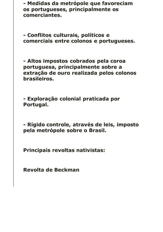 - Medidas da metrópole que favoreciam
os portugueses, principalmente os
comerciantes.
- Conflitos culturais, políticos e
comerciais entre colonos e portugueses.
- Altos impostos cobrados pela coroa
portuguesa, principalmente sobre a
extração de ouro realizada pelos colonos
brasileiros.
- Exploração colonial praticada por
Portugal.
- Rígido controle, através de leis, imposto
pela metrópole sobre o Brasil.
Principais revoltas nativistas:
Revolta de Beckman
 