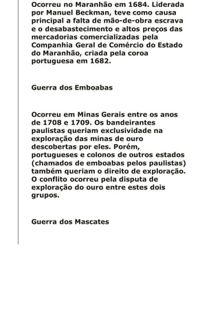 Ocorreu no Maranhão em 1684. Liderada
por Manuel Beckman, teve como causa
principal a falta de mão-de-obra escrava
e o desabastecimento e altos preços das
mercadorias comercializadas pela
Companhia Geral de Comércio do Estado
do Maranhão, criada pela coroa
portuguesa em 1682.
Guerra dos Emboabas
Ocorreu em Minas Gerais entre os anos
de 1708 e 1709. Os bandeirantes
paulistas queriam exclusividade na
exploração das minas de ouro
descobertas por eles. Porém,
portugueses e colonos de outros estados
(chamados de emboabas pelos paulistas)
também queriam o direito de exploração.
O conflito ocorreu pela disputa de
exploração do ouro entre estes dois
grupos.
Guerra dos Mascates
 