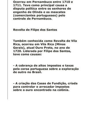 Ocorreu em Pernambuco entre 1710 e
1711. Teve como principal causa a
disputa política entre os senhores de
engenho de Olinda e os mascates
(comerciantes portugueses) pelo
controle de Pernambuco.
Revolta de Filipe dos Santos
Também conhecida como Revolta de Vila
Rica, ocorreu em Vila Rica (Minas
Gerais), atual Ouro Preto, no ano de
1720. Liderada por Filipe dos Santos,
teve como causas:
- A cobrança de altos impostos e taxas
pela coroa portuguesa sobre a exploração
de outro no Brasil.
- A criação das Casas de Fundição, criada
para controlar e arrecadar impostos
sobre o ouro encontrado na colônia.
 