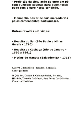 - Proibição da circulação do ouro em pó,
com punições severas para quem fosse
pego com o ouro nesta condição.
- Monopólio das principais mercadorias
pelos comerciantes portugueses.
Outras revoltas nativistas:
- Revolta do Sal (São Paulo e Minas
Gerais - 1710)
- Revolta da Cachaça (Rio de Janeiro -
1660 a 1661)
- Motins do Maneta (Salvador-BA - 1711)
Guerra Guaranítica - Resumo, Causas E
Consequências
O Que Foi, Causas E Consequências, Resumo,
História, Tratado De Madri, Sete Povos Das Missões,
Contexto Histórico
 