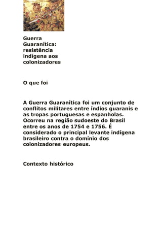 Guerra
Guaranítica:
resistência
indígena aos
colonizadores
O que foi
A Guerra Guaranítica foi um conjunto de
conflitos militares entre índios guaranis e
as tropas portuguesas e espanholas.
Ocorreu na região sudoeste do Brasil
entre os anos de 1754 e 1756. É
considerado o principal levante indígena
brasileiro contra o domínio dos
colonizadores europeus.
Contexto histórico
 