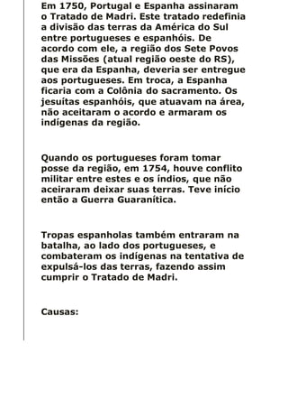 Em 1750, Portugal e Espanha assinaram
o Tratado de Madri. Este tratado redefinia
a divisão das terras da América do Sul
entre portugueses e espanhóis. De
acordo com ele, a região dos Sete Povos
das Missões (atual região oeste do RS),
que era da Espanha, deveria ser entregue
aos portugueses. Em troca, a Espanha
ficaria com a Colônia do sacramento. Os
jesuítas espanhóis, que atuavam na área,
não aceitaram o acordo e armaram os
indígenas da região.
Quando os portugueses foram tomar
posse da região, em 1754, houve conflito
militar entre estes e os índios, que não
aceiraram deixar suas terras. Teve início
então a Guerra Guaranítica.
Tropas espanholas também entraram na
batalha, ao lado dos portugueses, e
combateram os indígenas na tentativa de
expulsá-los das terras, fazendo assim
cumprir o Tratado de Madri.
Causas:
 