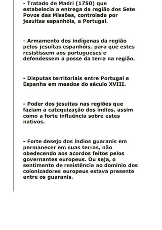- Tratado de Madri (1750) que
estabelecia a entrega da região dos Sete
Povos das Missões, controlada por
jesuítas espanhóis, a Portugal.
- Armamento dos indígenas da região
pelos jesuítas espanhóis, para que estes
resistissem aos portugueses e
defendessem a posse da terra na região.
- Disputas territoriais entre Portugal e
Espanha em meados do século XVIII.
- Poder dos jesuítas nas regiões que
faziam a catequização dos índios, assim
como a forte influência sobre estes
nativos.
- Forte desejo dos índios guaranis em
permanecer em suas terras, não
obedecendo aos acordos feitos pelos
governantes europeus. Ou seja, o
sentimento de resistência ao domínio dos
colonizadores europeus estava presente
entre os guaranis.
 