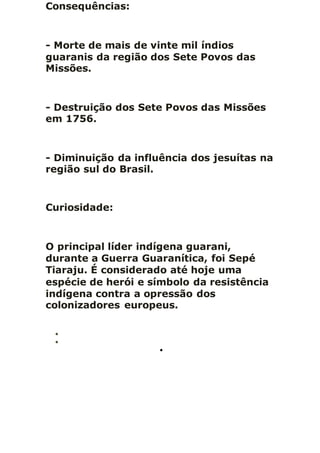 Consequências:
- Morte de mais de vinte mil índios
guaranis da região dos Sete Povos das
Missões.
- Destruição dos Sete Povos das Missões
em 1756.
- Diminuição da influência dos jesuítas na
região sul do Brasil.
Curiosidade:
O principal líder indígena guarani,
durante a Guerra Guaranítica, foi Sepé
Tiaraju. É considerado até hoje uma
espécie de herói e símbolo da resistência
indígena contra a opressão dos
colonizadores europeus.



 