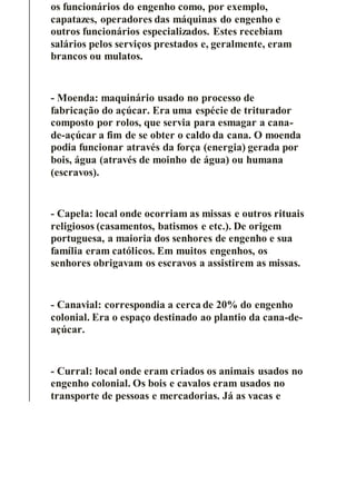 os funcionários do engenho como, por exemplo,
capatazes, operadores das máquinas do engenho e
outros funcionários especializados. Estes recebiam
salários pelos serviços prestados e, geralmente, eram
brancos ou mulatos.
- Moenda: maquinário usado no processo de
fabricação do açúcar. Era uma espécie de triturador
composto por rolos, que servia para esmagar a cana-
de-açúcar a fim de se obter o caldo da cana. O moenda
podia funcionar através da força (energia) gerada por
bois, água (através de moinho de água) ou humana
(escravos).
- Capela: local onde ocorriam as missas e outros rituais
religiosos (casamentos, batismos e etc.). De origem
portuguesa, a maioria dos senhores de engenho e sua
família eram católicos. Em muitos engenhos, os
senhores obrigavam os escravos a assistirem as missas.
- Canavial: correspondia a cerca de 20% do engenho
colonial. Era o espaço destinado ao plantio da cana-de-
açúcar.
- Curral: local onde eram criados os animais usados no
engenho colonial. Os bois e cavalos eram usados no
transporte de pessoas e mercadorias. Já as vacas e
 