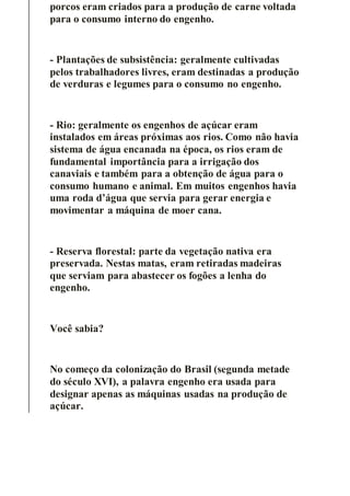porcos eram criados para a produção de carne voltada
para o consumo interno do engenho.
- Plantações de subsistência: geralmente cultivadas
pelos trabalhadores livres, eram destinadas a produção
de verduras e legumes para o consumo no engenho.
- Rio: geralmente os engenhos de açúcar eram
instalados em áreas próximas aos rios. Como não havia
sistema de água encanada na época, os rios eram de
fundamental importância para a irrigação dos
canaviais e também para a obtenção de água para o
consumo humano e animal. Em muitos engenhos havia
uma roda d’água que servia para gerar energia e
movimentar a máquina de moer cana.
- Reserva florestal: parte da vegetação nativa era
preservada. Nestas matas, eram retiradas madeiras
que serviam para abastecer os fogões a lenha do
engenho.
Você sabia?
No começo da colonização do Brasil (segunda metade
do século XVI), a palavra engenho era usada para
designar apenas as máquinas usadas na produção de
açúcar.
 