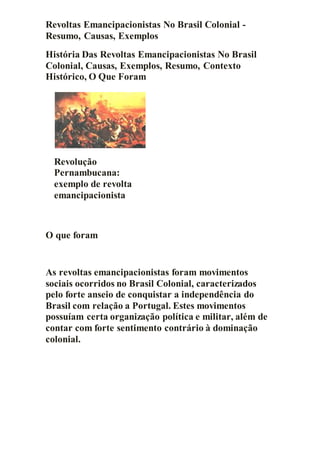 Revoltas Emancipacionistas No Brasil Colonial -
Resumo, Causas, Exemplos
História Das Revoltas Emancipacionistas No Brasil
Colonial, Causas, Exemplos, Resumo, Contexto
Histórico, O Que Foram
Revolução
Pernambucana:
exemplo de revolta
emancipacionista
O que foram
As revoltas emancipacionistas foram movimentos
sociais ocorridos no Brasil Colonial, caracterizados
pelo forte anseio de conquistar a independência do
Brasil com relação a Portugal. Estes movimentos
possuíam certa organização política e militar, além de
contar com forte sentimento contrário à dominação
colonial.
 