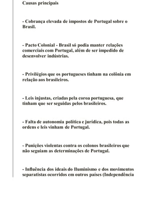 Causas principais
- Cobrança elevada de impostos de Portugal sobre o
Brasil.
- Pacto Colonial - Brasil só podia manter relações
comerciais com Portugal, além de ser impedido de
desenvolver indústrias.
- Privilégios que os portugueses tinham na colônia em
relação aos brasileiros.
- Leis injustas, criadas pela coroa portuguesa, que
tinham que ser seguidas pelos brasileiros.
- Falta de autonomia política e jurídica, pois todas as
ordens e leis vinham de Portugal.
- Punições violentas contra os colonos brasileiros que
não seguiam as determinações de Portugal.
- Influência dos ideais do Iluminismo e dos movimentos
separatistas ocorridos em outros países (Independência
 