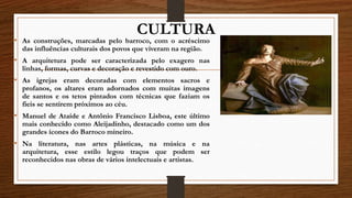 CULTURA
• As construções, marcadas pelo barroco, com o acréscimo
das influências culturais dos povos que viveram na região.
• A arquitetura pode ser caracterizada pelo exagero nas
linhas, formas, curvas e decoração e revestido com ouro.
• As igrejas eram decoradas com elementos sacros e
profanos, os altares eram adornados com muitas imagens
de santos e os tetos pintados com técnicas que faziam os
fieis se sentirem próximos ao céu.
• Manuel de Ataíde e Antônio Francisco Lisboa, este último
mais conhecido como Aleijadinho, destacado como um dos
grandes ícones do Barroco mineiro.
• Na literatura, nas artes plásticas, na música e na
arquitetura, esse estilo legou traços que podem ser
reconhecidos nas obras de vários intelectuais e artistas.
 
