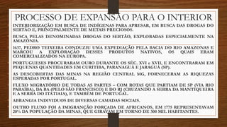 PROCESSO DE EXPANSÃO PARA O INTERIOR
• INTERIORIZAÇÃO EM BUSCA DE INDÍGENAS PARA APRESAR, EM BUSCA DAS DROGAS DO
SERTÃO E, PRINCIPALMENTE DE METAIS PRECIOSOS.
• BUSCA PELAS DENOMINADAS DROGAS DO SERTÃO, EXPLORADAS ESPECIALMENTE NA
AMAZÔNIA.
• 1637, PEDRO TEIXEIRA CONDUZIU UMA EXPEDIAÇÃO PELA BACIA DO RIO AMAZONAS E
MARCOU A EXPLORAÇÃO DESSES PRODUTOS NATIVOS, OS QUAIS ERAM
COMERCIALIZADOS NA EUROPA.
• PORTUGUESES PROCURARAM OURO DURANTE OS SÉC. XVI e XVII, E ENCONTRARAM EM
PEQUENAS QUANTIDADES EM CURITIBA, PARANAGUÁ E JARAGUÁ (SP).
• AS DESCOBERTAS DAS MINAS NA REGIÃO CENTRAL MG, FORNECERAM AS RIQUEZAS
ESPERADAS POR PORTUGAL.
• FLUXO MIGRATÓRIO DE TODAS AS PARTES – COM ROTAS QUE PARTIAM DE SP (VIA RIO
PARAÍBA), DA BA (PELO SÃO FRANCISCO) E DO RJ (CRUZANDO A SERRA DA MANTIQUEIRA
E A SERRA DO ITATIAIA), E TAMBÉM DE PORTUGAL.
• ABRANGIA INDIVIDUOS DE DIVERSAS CAMADAS SOCIAIS.
• OUTRO FLUXO FOI A IMIGRANÇÃO FORÇADA DE AFRICANOS, EM 1775 REPRESENTAVAM
20% DA POPULAÇÃO DA MINAS, QUE GIRAVAM EM TORNO DE 300 MIL HABITANTES.
 