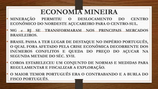 ECONOMIA MINEIRA
• MINERAÇÃO PERMITIU O DESLOCAMENTO DO CENTRO
ECONÔMICO DO NORDESTE AÇUCAREIRO PARA O CENTRO-SUL.
• MG e RJ SE TRANSFORMARAM NOS PRINCIPAIS MERCADOS
BRASILEIROS.
• BRASIL PASSA A TER LUGAR DE DESTAQUE NO IMPÉRIO PORTUGUÊS,
O QUAL FORA AFETADO PELA CRISE ECONÔMICA DECORRENTE DOS
INÚMEROS CONFLITOS E QUEDA DO PREÇO DO AÇUCAR NA
SEGUNDA METADE DO SÉC. XVII.
• COROA ESTABELECEU UM CONJUNTO DE NORMAS E MEDIDAS PARA
REGULAMENTAR E FISCALIZAR A EXPLORAÇÃO.
• O MAIOR TEMOR PORTUGUÊS ERA O CONTRABANDO E A BURLA DO
FISCO PORTUGUÊS.
 