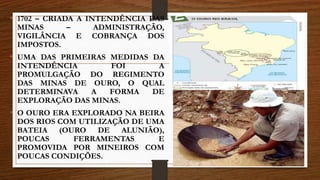 • 1702 – CRIADA A INTENDÊNCIA DAS
MINAS – ADMINISTRAÇÃO,
VIGILÂNCIA E COBRANÇA DOS
IMPOSTOS.
• UMA DAS PRIMEIRAS MEDIDAS DA
INTENDÊNCIA FOI A
PROMULGAÇÃO DO REGIMENTO
DAS MINAS DE OURO, O QUAL
DETERMINAVA A FORMA DE
EXPLORAÇÃO DAS MINAS.
• O OURO ERA EXPLORADO NA BEIRA
DOS RIOS COM UTILIZAÇÃO DE UMA
BATEIA (OURO DE ALUNIÃO),
POUCAS FERRAMENTAS E
PROMOVIDA POR MINEIROS COM
POUCAS CONDIÇÕES.
 