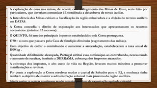 • A exploração de ouro nas minas, de acordo com o Regimento das Minas de Ouro, seria feita por
particulares, que deveriam comunicar à Intendência a descoberta de novas jazidas.
• A Intendência das Minas cabiam a fiscalização da região mineradora e a divisão do terreno aurífero
em DATAS.
• A Coroa concedia o direito de exploração aos interessados que apresentassem os recursos
necessários. (mínimo 12 escravos).
• O QUINTO, foi um dos principais impostos estabelecidos pela Coroa portuguesa.
• 1750 – o ouro que passava pela Casa de fundição diminuiu (esgotamento das minas).
• Com objetivo de coibir o contrabando e aumentar a arrecadação, estabeleceram a taxa anual de
1500 kg .
• Quantidade dificilmente alcançada, Portugal atribui essa diminuição ao contrabando, necessitando
o aumento de receitas, instituiu a DERRAMA, cobrança dos impostos atrasados.
• A cobrança dos impostos, o alto custo de vida na Região, levaram muitos mineiros a promover
manifestações e revoltas.
• Por conta a exploração a Coroa resolveu mudar a capital de Salvador para o RJ, a mudança tinha
também o objetivo de manter a administração colonial mais próxima da região aurífera.
• Ainda assim, o açúcar continuou sendo o maior produto de exportação agrícola colonial.
 
