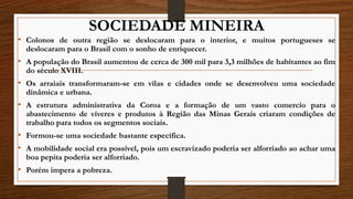 SOCIEDADE MINEIRA
• Colonos de outra região se deslocaram para o interior, e muitos portugueses se
deslocaram para o Brasil com o sonho de enriquecer.
• A população do Brasil aumentou de cerca de 300 mil para 3,3 milhões de habitantes ao fim
do século XVIII.
• Os arraiais transformaram-se em vilas e cidades onde se desenvolveu uma sociedade
dinâmica e urbana.
• A estrutura administrativa da Coroa e a formação de um vasto comercio para o
abastecimento de víveres e produtos à Região das Minas Gerais criaram condições de
trabalho para todos os segmentos sociais.
• Formou-se uma sociedade bastante específica.
• A mobilidade social era possível, pois um escravizado poderia ser alforriado ao achar uma
boa pepita poderia ser alforriado.
• Porém impera a pobreza.
 