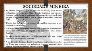 SOCIEDADE MINEIRA
• As ordens religiosas, que no restante do Brasil, eram muito
influentes, na região das Minas Gerais, tiveram a sua atuação
limitada pela Coroa, a qual proibiu o estabelecimento de tais
grupos. Objetivando evitar que a Igreja ficasse com parte do
ouro.
• Diante das proibições de ordens na região, passaram a ser
comuns as capelinhas.
• Nas casa mais abastadas, manteve-se o mesmo costume das
casas dos senhores de engenho de construir uma capela
familiar.
• O sincretismo religioso, a miscigenação foi um traço
marcante da sociedade mineira.
• A união entre homens livres e mulheres negras escravizadas
ou livres era comum nos primeiros tempos, gerando uma
grande população mestiça livre na região.
 