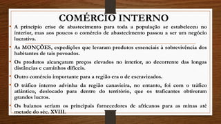 COMÉRCIO INTERNO
• A princípio crise de abastecimento para toda a população se estabeleceu no
interior, mas aos poucos o comércio de abastecimento passou a ser um negócio
lucrativo.
• As MONÇÕES, expedições que levaram produtos essenciais à sobrevivência dos
habitantes de tais povoados.
• Os produtos alcançaram preços elevados no interior, ao decorrente das longas
distâncias e caminhos difíceis.
• Outro comércio importante para a região era o de escravizados.
• O tráfico interno advinha da região canavieira, no entanto, foi com o tráfico
atlântico, deslocado para dentro do território, que os traficantes obtiveram
grandes lucros.
• Os baianos seriam os principais fornecedores de africanos para as minas até
metade do séc. XVIII.
 