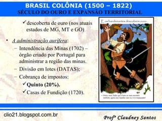 BRASIL COLÔNIA (1500 – 1822)
Profº Claudney SantosProfº Claudney Santosclio21.blogspot.com.br
SÉCULO DO OURO E EXPANSÃO TERRITORIAL
descoberta de ouro (nos atuais
estados de MG, MT e GO)
• A administração aurífera:
– Intendência das Minas (1702) –
órgão criado por Portugal para
administrar a região das minas.
– Divisão em lotes (DATAS);
– Cobrança de impostos:
Quinto (20%).
Casas de Fundição (1720).
 