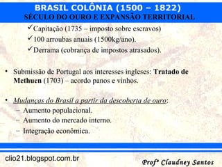 BRASIL COLÔNIA (1500 – 1822)
Profº Claudney SantosProfº Claudney Santosclio21.blogspot.com.br
SÉCULO DO OURO E EXPANSÃO TERRITORIAL
Capitação (1735 – imposto sobre escravos)
100 arroubas anuais (1500kg/ano).
Derrama (cobrança de impostos atrasados).
• Submissão de Portugal aos interesses ingleses: Tratado de
Methuen (1703) – acordo panos e vinhos.
• Mudanças do Brasil a partir da descoberta de ouro:
– Aumento populacional.
– Aumento do mercado interno.
– Integração econômica.
 