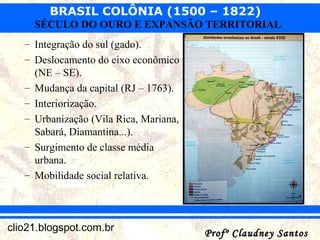 BRASIL COLÔNIA (1500 – 1822)
Profº Claudney SantosProfº Claudney Santosclio21.blogspot.com.br
SÉCULO DO OURO E EXPANSÃO TERRITORIAL
– Integração do sul (gado).
– Deslocamento do eixo econômico
(NE – SE).
– Mudança da capital (RJ – 1763).
– Interiorização.
– Urbanização (Vila Rica, Mariana,
Sabará, Diamantina...).
– Surgimento de classe média
urbana.
– Mobilidade social relativa.
 