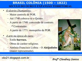 BRASIL COLÔNIA (1500 – 1822)
Profº Claudney SantosProfº Claudney Santosclio21.blogspot.com.br
SÉCULO DO OURO E EXPANSÃO TERRITORIAL
• O distrito Diamantino:
– Maior controle de POR.
– Até 1740 cobrava-se o Quinto.
– A partir de 1740: concessão de contrato.
Contratador.
– A partir de 1771: monopólio de POR.
• A arte na época do ouro:
– Estilo barroco.
– Obras de caráter religioso.
– Antônio Francisco Lisboa – O Aleijadinho
(maior representante).
 