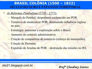 BRASIL COLÔNIA (1500 – 1822)
Profº Claudney SantosProfº Claudney Santosclio21.blogspot.com.br
SÉCULO DO OURO E EXPANSÃO TERRITORIAL
• As Reformas Pombalinas (1750 – 1777):
– Marquês do Pombal: despotismo esclarecido em POR.
– Tentativa de modernizar POR, diminuindo influência inglesa
no país.
– Estratégia: aumentar a exploração sobre o Brasil.
– Aumento do controle administrativo.
– Criação de companhias de comércio (reforço do monopólio).
– Criação da Derrama.
– Expulsão de Jesuítas de POR – destruição das missões no RS.
 