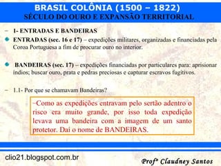 BRASIL COLÔNIA (1500 – 1822)
Profº Claudney SantosProfº Claudney Santosclio21.blogspot.com.br
SÉCULO DO OURO E EXPANSÃO TERRITORIAL
– 1- ENTRADAS E BANDEIRAS
ENTRADAS (sec. 16 e 17) – expedições militares, organizadas e financiadas pela
Coroa Portuguesa a fim de procurar ouro no interior.
BANDEIRAS (sec. 17) – expedições financiadas por particulares para: aprisionar
índios; buscar ouro, prata e pedras preciosas e capturar escravos fugitivos.
– 1.1- Por que se chamavam Bandeiras?
–Como as expedições entravam pelo sertão adentro o
risco era muito grande, por isso toda expedição
levava uma bandeira com a imagem de um santo
protetor. Daí o nome de BANDEIRAS.
 