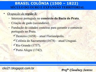 BRASIL COLÔNIA (1500 – 1822)
Profº Claudney SantosProfº Claudney Santosclio21.blogspot.com.br
SÉCULO DO OURO E EXPANSÃO TERRITORIAL
• Ocupação da região S:
– Interesse português no comércio da Bacia do Prata.
– Criação de gado (secundário).
– Fundação de cidades costeiras para garantir o comércio
português no Prata.
Desterro (1658) – atual Florianópolis.
Colônia do Sacramento (1678) – atual Uruguai.
Rio Grande (1737).
Porto Alegre (1742).
 