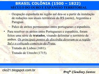 BRASIL COLÔNIA (1500 – 1822)
Profº Claudney SantosProfº Claudney Santosclio21.blogspot.com.br
SÉCULO DO OURO E EXPANSÃO TERRITORIAL
– Ocupação espanhola na região sul deu-se a partir da instalação
de reduções nos atuais territórios do RS (oeste), Argentina e
Paraguai.
– Palco de atritos permanentes entre portugueses e espanhóis.
• Para resolver os atritos entre Portugueses e espanhóis, foram
feitos uma série de tratados, visando delimitar o território de
ambos. Os principais pontos de discórdia deveram-se a região
Sul e o cobiçado comércio do Prata:
– Tratado de Lisboa (1681).
– Tratado de Utrecht (1715).
 