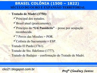 BRASIL COLÔNIA (1500 – 1822)
Profº Claudney SantosProfº Claudney Santosclio21.blogspot.com.br
SÉCULO DO OURO E EXPANSÃO TERRITORIAL
– Tratado de Madri (1750):
Principal dos tratados.
Brasil atual (praticamente).
Princípio do “Uti Possidetis” – posse por ocupação
reconhecida.
7 Povos das Missões = POR.
Colônia do Sacramento = ESP.
– Tratado El Pardo (1761).
– Tratado de Sto. Ildefonso (1777).
– Tratado de Badajoz – confirmação do Tratado de Madri.
 