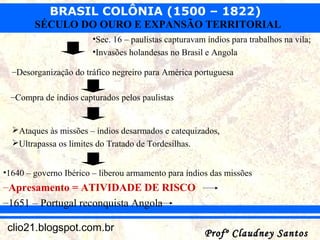 BRASIL COLÔNIA (1500 – 1822)
Profº Claudney SantosProfº Claudney Santosclio21.blogspot.com.br
SÉCULO DO OURO E EXPANSÃO TERRITORIAL
•Sec. 16 – paulistas capturavam índios para trabalhos na vila;
•Invasões holandesas no Brasil e Angola
–Desorganização do tráfico negreiro para América portuguesa
–Compra de índios capturados pelos paulistas
Ataques às missões – índios desarmados e catequizados,
Ultrapassa os limites do Tratado de Tordesilhas.
•1640 – governo Ibérico – liberou armamento para índios das missões
–Apresamento = ATIVIDADE DE RISCO
–1651 – Portugal reconquista Angola
 