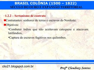 BRASIL COLÔNIA (1500 – 1822)
Profº Claudney SantosProfº Claudney Santosclio21.blogspot.com.br
SÉCULO DO OURO E EXPANSÃO TERRITORIAL
–1.2.2 – Sertanismo de contrato
Contratantes: senhores de terras e escravos do Nordeste;
Objetivos:
•Combater índios que não aceitavam catequese e atacavam
latifúndios,
•Captura de escravos fugitivos nos quilombos.
 