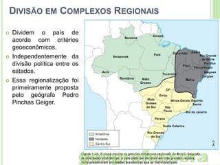 DIVISÃO EM COMPLEXOS REGIONAIS


Dividem o país de
acordo com critérios
geoeconômicos,



Independentemente da
divisão política entre os
estados.



Essa regionalização foi
primeiramente proposta
pelo geógrafo Pedro
Pinchas Geiger.

 