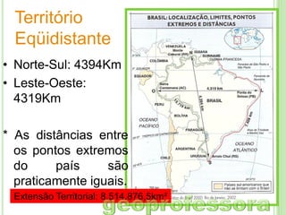 Território
Eqüidistante
• Norte-Sul: 4394Km
• Leste-Oeste:
4319Km
* As distâncias entre
os pontos extremos
do
país
são
praticamente iguais.
Extensão Territorial: 8.514.876,5km²

 