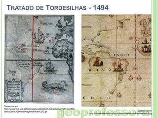 TRATADO DE TORDESILHAS - 1494

Disponível em:
http://www2.crb.ucp.pt/historia/abcedário/As%20Capitanias%20Hereditár
ias%20do%20Brasil/imagens/linhas%202.gif

Disponível em:
http://carreiradaindia.net/wp-content/cartatratadotordesilhas3.jpg

 