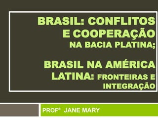 BRASIL: CONFLITOS
E COOPERAÇÃO
NA BACIA PLATINA;
BRASIL NA AMÉRICA
LATINA: FRONTEIRAS E
INTEGRAÇÃO
PROFª JANE MARY
 