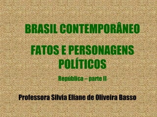 BRASIL CONTEMPORÂNEO 
FATOS E PERSONAGENS 
POLÍTICOS 
República – parte II 
Professora Silvia Eliane de Oliveira Basso 
 