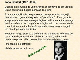 João Goulart (1961-1964) 
Quando da renúncia de Jânio Jango encontrava-se em visita à 
China comunista dirigida por Mao Ts...
