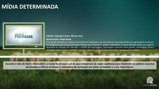 MÍDIA DETERMINADA
Exibição: Segunda a Sexta, 20h (ao vivo)
Apresentador: Sérgio Braga
O Jornal da Pecuária é o espaço do Canal Rural dedicado a um dos setores mais importantes do agronegócio brasileiro.
Um programa que trará as principais notícias para informar e ajudar o pecuarista a tomar decisões sobre seu negócio.
Apresenta as cotações do mercado, a análise de especialistas, reportagens especiais sobre gestão, tecnologias, dicas e
novidades sobre manejo, sanidade, nutrição, cobertura das principais exposições agropecuárias e leilões.
Durante o mês de Abril e Maio/2017, o Canal Rural usará um de seus telejornais de maior audiência para transmitir ao público assuntos
pertinentes a Aftosa no Brasil, o calendário de vacinação em todos os Estados e a sua importância.
 