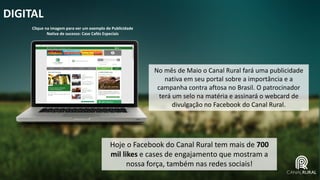 DIGITAL
Hoje o Facebook do Canal Rural tem mais de 700
mil likes e cases de engajamento que mostram a
nossa força, também nas redes sociais!
No mês de Maio o Canal Rural fará uma publicidade
nativa em seu portal sobre a importância e a
campanha contra aftosa no Brasil. O patrocinador
terá um selo na matéria e assinará o webcard de
divulgação no Facebook do Canal Rural.
Clique na imagem para ver um exemplo de Publicidade
Nativa de sucesso: Case Cafés Especiais
 