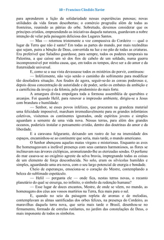 10 – Fr ancisco Cândido Xavier  

para  aprenderem  a  lição  da  solidariedade  nessas  experiências  penosas;  novas 
utilidades  da  vida  foram  descobertas;  o  comércio  progrediu  além  de  todas  as 
fronteiras,  reunindo  as  pátrias  do  orbe.  Sobretudo,  devemos  considerar  que  os 
príncipes cristãos, empreendendo as iniciativas daquela natureza, guardavam a nobre 
intenção de velar pela paisagem deliciosa dos Lugares Santos. 
          —  Mas  —  retornou  tristemente  a  voz  compassiva  do  Cordeiro  —  qual  o 
lugar da Terra que não é santo? Em todas as partes do mundo, por mais recônditas 
que sejam, paira a bênção de Deus, convertida na luz e no pão de todas as criaturas. 
Era preferível que Saladino guardasse, para sempre, todos  os poderes temporais na 
Palestina,  a  que  caísse  um  só  dos  fios  de  cabelo  de  um  soldado,  numa  guerra 
incompreensível por minha causa, que, em todos os tempos, deve ser a do amor e da 
fraternidade universal. 
          E, como se a sua vista devassasse todos os mistérios do porvir, continuou: 
          —  Infelizmente,  não  vejo  senão  o  caminho  do  sofrimento  para  modificar 
tão  desoladora  situação.  Aos  feudos  de  agora,  seguir­se­ão  as  coroas  poderosas  e, 
depois dessa concentração de autoridade e de poder, serão os embates da ambição e 
a carnificina da inveja e da felonia, pelo predomínio do mais forte. 
          A  amargura  divina  empolgara  toda  a  formosa  assembléia  de  querubins  e 
arcanjos.  Foi  quando  Helil,  para  renovar  a  impressão  ambiente,  dirigiu­se  a  Jesus 
com brandura e humildade: 
          —  Senhor,  se  esses  povos  infelizes,  que  procuram  na  grandeza  material 
uma felicidade impossível, marcham irremediavelmente para os grandes infortúnios 
coletivos,  visitemos  os  continentes  ignorados,  onde  espíritos  jovens  e  simples 
aguardam  a  semente  de  uma  vida  nova.  Nessas  terras,  para  além  dos  grandes 
oceanos, poderíeis instalar o pensamento cristão, dentro das doutrinas do amor e da 
liberdade. 
          E  a  caravana  fulgurante,  deixando  um  rastro  de  luz  na  imensidade  dos 
espaços, encaminhou­se ao continente que seria, mais tarde, o mundo americano. 
          O Senhor abençoou aquelas matas virgens e misteriosas. Enquanto as aves 
lhe homenageavam a inefável presença com seus cantares harmoniosos, as flores se 
inclinavam nas árvores ciclópicas, aromatizando­lhe as eterizadas sendas. O perfume 
do mar casava­se ao oxigênio agreste da selva bravia, impregnando todas as coisas 
de  um  elemento  de  força  desconhecida.  No  solo,  eram  os  silvícolas  humildes  e 
simples, aguardando uma era nova, com o seu largo potencial de energia e bondade. 
          Cheio  de  esperanças,  emociona­se  o  coração  do  Mestre,  contemplando  a 
beleza do sublimado espetáculo. 
          —  Helil  —  pergunta  ele  —  onde  fica,  nestas  terras  novas,  o  recanto 
planetário do qual se enxerga, no infinito, o símbolo da redenção humana? 
          —  Esse  lugar  de  doces  encantos,  Mestre,  de onde  se  vêem,  no  mundo, as 
homenagens dos céus aos vossos martírios na Terra, fica mais para o sul. 
          E,  quando  no  seio  da  paisagem  repleta  de  aromas  e  de  melodias, 
contemplavam as almas santificadas dos orbes  felizes, na presença do Cordeiro, as 
maravilhas  daquela  terra  nova,  que  seria  mais  tarde  o  Brasil,  desenhou­se  no 
firmamento,  formado  de  estrelas rutilantes, no  jardim  das  constelações  de  Deus,  o 
mais imponente de todos os símbolos.
 