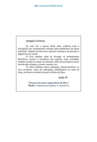 100 – Fr ancisco Cândido Xavier  




         Amigo(a) Leitor (a), 

         Se  você  leu  e  gostou  desta  obra,  colabore  com  a 
divulgação  dos  ensinamentos  trazidos  pelos  benfeitores  do  plano 
espiritual. Adquira um bom livro espírita e ofereça­o de presente a 
alguém de sua estima. 
         O  livro  espírita,  além  de  divulgar  os  ensinamentos 
filosóficos,  morais  e  científicos  dos  espíritos  mais  evoluídos, 
também auxilia no custeio de inúmeras obras de assistência social, 
escolas para crianças e jovens carentes, etc. 
         As  obras  espíritas  nunca  sustentam,  financeiramente,  os 
seus  escritores;  estes  são  abnegados  trabalhadores  na  seara  de 
Jesus, em busca constante da paz no Reino de Deus. 

                                                Irmão W. 

           “Porque nós somos cooperadores de Deus.” 
           Paulo. (1ª Epístola aos Coríntios, 3, versículo 9.)
 