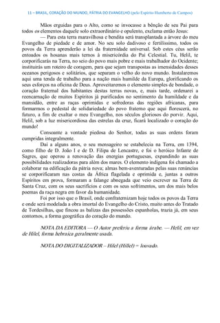 11 – BRASIL, CORAÇÃO DO MUNDO, PÁTRIA DO EVANGELHO (pelo Espírito Humberto de Campos) 


          Mãos  erguidas  para  o  Alto,  como  se  invocasse  a  bênção  de  seu  Pai  para 
todos os elementos daquele solo extraordinário e opulento, exclama então Jesus: 
          — Para esta terra maravilhosa e bendita será transplantada a árvore do meu 
Evangelho  de  piedade  e  de  amor.  No  seu  solo  dadivoso  e  fertilíssimo,  todos  os 
povos  da  Terra  aprenderão  a  lei  da  fraternidade  universal.  Sob  estes  céus  serão 
entoados  os  hosanas  mais  ternos  à  misericórdia  do  Pai  Celestial.  Tu,  Helil,  te 
corporificarás na Terra, no seio do povo mais pobre e mais trabalhador do Ocidente; 
instituirás um roteiro de coragem, para que sejam transpostas as imensidades desses 
oceanos  perigosos  e  solitários,  que  separam  o  velho  do  novo  mundo.  Instalaremos 
aqui  uma  tenda de  trabalho  para a nação  mais humilde  da Europa, glorificando  os 
seus esforços na oficina de Deus. Aproveitaremos o elemento simples de bondade, o 
coração  fraternal  dos  habitantes  destas  terras  novas,  e,  mais  tarde,  ordenarei  a 
reencarnação  de  muitos  Espíritos  já  purificados  no  sentimento  da  humildade  e  da 
mansidão,  entre  as  raças  oprimidas  e  sofredoras  das  regiões  africanas,  para 
formarmos  o  pedestal  de  solidariedade  do  povo  fraterno  que  aqui  florescerá,  no 
futuro,  a  fim  de  exaltar  o  meu  Evangelho,  nos  séculos  gloriosos  do  porvir.  Aqui, 
Helil,  sob  a  luz misericordiosa  das  estrelas da  cruz,  ficará localizado  o coração  do 
mundo! 
          Consoante  a  vontade  piedosa  do  Senhor,  todas  as  suas  ordens  foram 
cumpridas integralmente. 
          Daí  a  alguns  anos,  o  seu  mensageiro  se  estabelecia  na  Terra,  em  1394, 
como  filho  de  D.  João  I  e  de  D.  Filipa  de  Lencastre,  e  foi  o  heróico  Infante  de 
Sagres,  que  operou  a  renovação  das  energias  portuguesas,  expandindo  as  suas 
possibilidades realizadoras para além dos mares. O elemento indígena foi chamado a 
colaborar na edificação da pátria nova; almas bem­aventuradas pelas suas renúncias 
se  corporificaram  nas  costas  da  África  flagelada  e  oprimida  e,  juntas  a  outros 
Espíritos  em  prova,  formaram  a  falange  abnegada  que  veio  escrever  na  Terra  de 
Santa Cruz, com os seus sacrifícios  e com  os seus sofrimentos, um dos mais belos 
poemas da raça negra em favor da humanidade. 
          Foi por isso que o Brasil, onde confraternizam hoje todos os povos da Terra 
e onde será modelada a obra imortal do Evangelho do Cristo, muito antes do Tratado 
de Tordesilhas, que fincou as  balizas das possessões  espanholas, trazia já, em seus 
contornos, a forma geográfica do coração do mundo. 

         NOTA DA EDITORA — O Autor preferiu a forma árabe. — Helil, em vez 
de Hilel, forma hebraica geralmente usada. 

         NOTA DO DIGITALIZADOR – Hilel (Hillel) = louvado.
 
