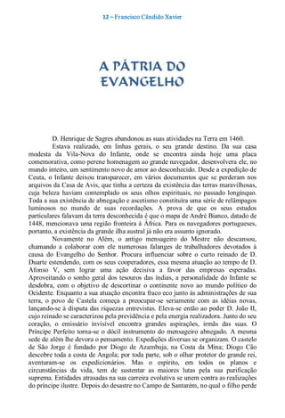 12 – Fr ancisco Cândido Xavier  




                            A PÁTRIA DO
                            EVANGELHO 



           D. Henrique de Sagres abandonou as suas atividades na Terra em 1460. 
           Estava  realizado,  em  linhas  gerais,  o  seu  grande  destino.  Da  sua  casa 
modesta  da  Vila­Nova  do  Infante,  onde  se  encontra  ainda  hoje  uma  placa 
comemorativa, como perene homenagem ao grande navegador, desenvolvera ele, no 
mundo inteiro, um sentimento novo de amor ao desconhecido. Desde a expedição de 
Ceuta,  o  Infante  deixou  transparecer,  em  vários  documentos  que  se  perderam  nos 
arquivos da Casa de Avis, que tinha a certeza da existência das terras maravilhosas, 
cuja  beleza  haviam  contemplado  os  seus  olhos  espirituais,  no  passado  longínquo. 
Toda a sua existência de abnegação e ascetismo constituíra uma série de relâmpagos 
luminosos  no  mundo  de  suas  recordações.  A  prova  de  que  os  seus  estudos 
particulares falavam da terra desconhecida é que o mapa de André Bianco, datado de 
1448, mencionava uma região fronteira à África. Para os navegadores portugueses, 
portanto, a existência da grande ilha austral já não era assunto ignorado. 
           Novamente  no  Além,  o  antigo  mensageiro  do  Mestre  não  descansou, 
chamando  a  colaborar  com  ele  numerosas  falanges  de  trabalhadores  devotados  à 
causa  do  Evangelho  do  Senhor.  Procura  influenciar  sobre  o  curto  reinado  de  D. 
Duarte estendendo, com os seus cooperadores, essa mesma atuação ao tempo de D. 
Afonso  V,  sem  lograr  uma  ação  decisiva  a  favor  das  empresas  esperadas. 
Aproveitando o  sonho  geral  dos  tesouros  das  índias, a  personalidade do  Infante  se 
desdobra,  com  o  objetivo  de  descortinar  o  continente  novo  ao  mundo  político  do 
Ocidente. Enquanto a sua atuação encontra fraco eco junto às administrações de sua 
terra,  o  povo  de  Castela  começa  a  preocupar­se  seriamente  com  as  idéias  novas, 
lançando­se à disputa das riquezas entrevistas. Eleva­se  então ao poder D. João II, 
cujo reinado se caracterizou pela previdência e pela energia realizadora. Junto do seu 
coração,  o  emissário  invisível  encontra  grandes  aspirações,  irmãs  das  suas.  O 
Príncipe  Perfeito  torna­se  o  dócil  instrumento  do  mensageiro  abnegado.  A  mesma 
sede de além lhe devora o pensamento. Expedições diversas se organizam. O castelo 
de  São  Jorge  é  fundado  por  Diogo  de  Azambuja,  na  Costa  da  Mina;  Diogo  Cão 
descobre toda a costa de Angola; por toda parte, sob o olhar protetor do grande rei, 
aventuram­se  os  expedicionários.  Mas  o  espírito,  em  todos  os  planos  e 
circunstâncias  da  vida,  tem  de  sustentar  as  maiores  lutas  pela  sua  purificação 
suprema. Entidades atrasadas na sua carreira evolutiva se unem contra as realizações 
do príncipe ilustre. Depois do desastre no Campo de Santarém, no qual o filho perde
 
